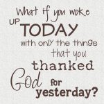 What if you woke up today with only the things that you thanks God for yesterday.